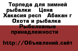 Торпеда для зимней рыбалки  › Цена ­ 500 - Хакасия респ., Абакан г. Охота и рыбалка » Рыболовные принадлежности   